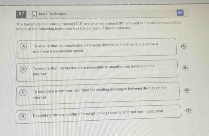 57 mark for review the transmission control protocol (tcp) and internet protocol (ip) are used in internet communication. which of the following best describes the purpose of these protocols? a to ensure that communications between devices on the internet are above a minimum transmission speed b to ensure that private data is inaccessible to unauthorized devices on the internet c to establish a common standard for sending messages between devices on the internet d to validate the ownership of encryption keys used in internet communication
