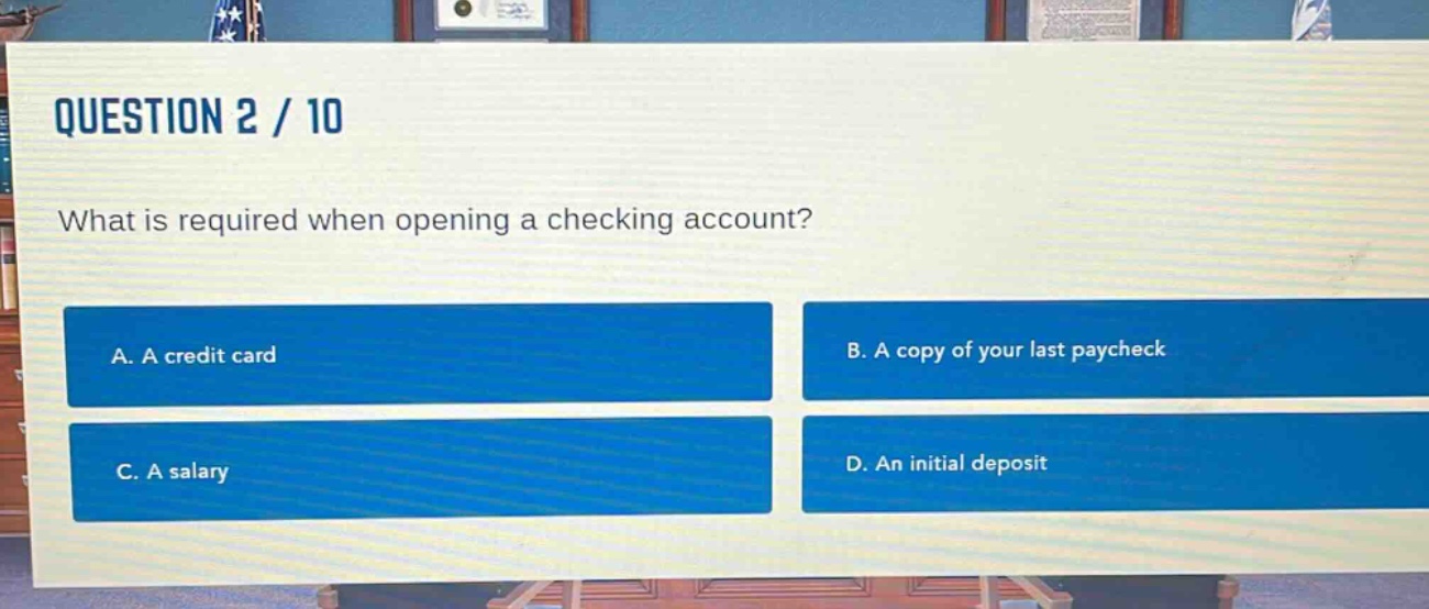 question 2 / 10\nwhat is required when opening a checking account?\na. a credit card\nb. a copy of your last paycheck\nc. a salary\nd. an initial deposit