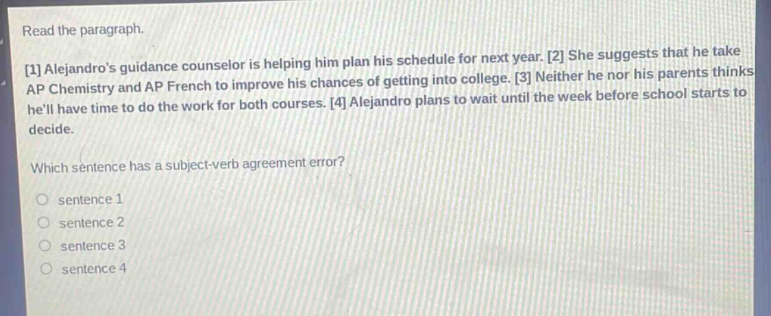 read the paragraph.\n1 alejandros guidance counselor is helping him plan his schedule for next year. 2 she suggests that he take ap chemistry and ap french to improve his chances of getting into college. 3 neither he nor his parents thinks hell have time to do the work for both courses. 4 alejandro plans to wait until the week before school starts to decide.\nwhich sentence has a subject - verb agreement error?\no sentence 1\no sentence 2\no sentence 3\no sentence 4