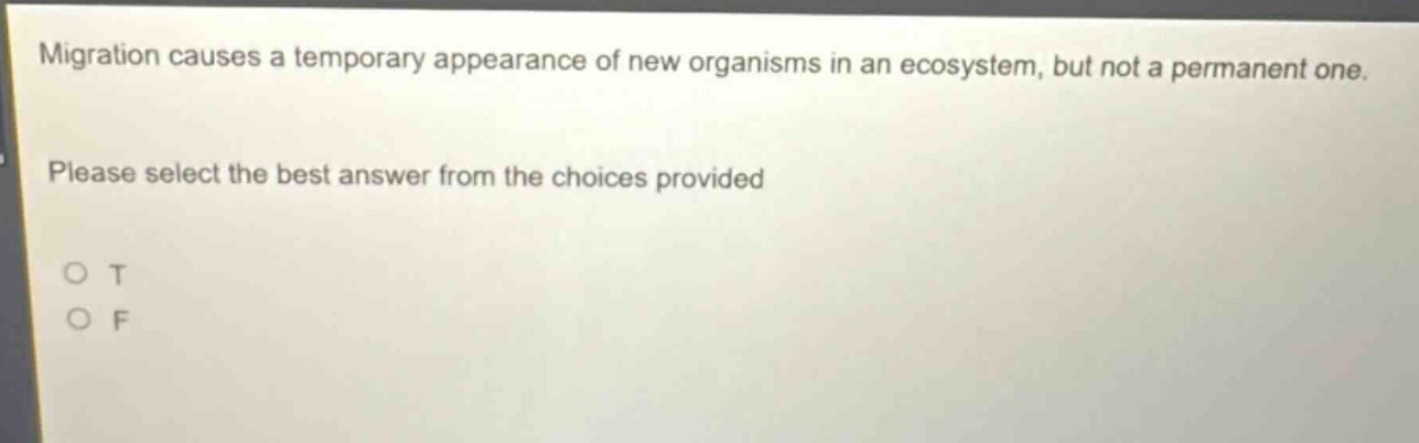 migration causes a temporary appearance of new organisms in an ecosystem, but not a permanent one. please select the best answer from the choices provided\no t\no f