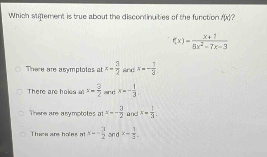 which statement is true about the discontinuities of the function f(x)?\nf(x)=\frac{x + 1}{6x^{2}-7x - 3}\nthere are asymptotes at (x=\frac{3}{2}) and (x =-\frac{1}{3}).\nthere are holes at (x=\frac{3}{2}) and (x =-\frac{1}{3}).\nthere are asymptotes at (x=-\frac{3}{2}) and (x=\frac{1}{3}).\nthere are holes at (x=-\frac{3}{2}) and (x=\frac{1}{3}).