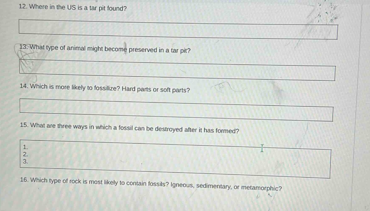 12. where in the us is a tar pit found?\n13. what type of animal might become preserved in a tar pit?\n14. which is more likely to fossilize? hard parts or soft parts?\n15. what are three ways in which a fossil can be destroyed after it has formed?\n1. \n2. \n3. \n16. which type of rock is most likely to contain fossils? igneous, sedimentary, or metamorphic?