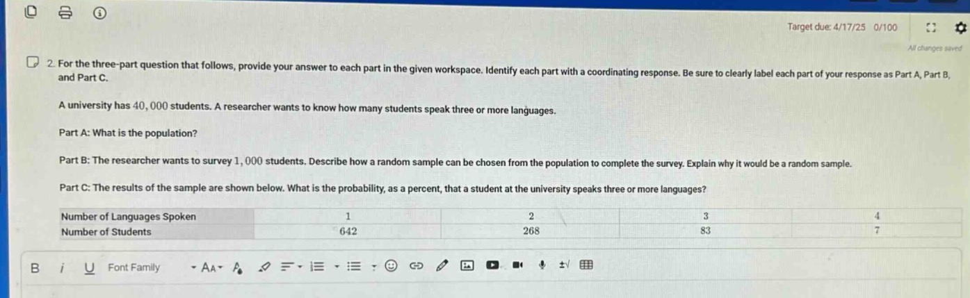 2. for the three - part question that follows, provide your answer to each part in the given workspace. identify each part with a coordinating response. be sure to clearly label each part of your response as part a, part b, and part c.\na university has 40,000 students. a researcher wants to know how many students speak three or more languages.\npart a: what is the population?\npart b: the researcher wants to survey 1,000 students. describe how a random sample can be chosen from the population to complete the survey. explain why it would be a random sample.\npart c: the results of the sample are shown below. what is the probability, as a percent, that a student at the university speaks three or more languages?\n|number of languages spoken|1|2|3|4|\n|----|----|----|----|----|\n|number of students|642|268|83|7|