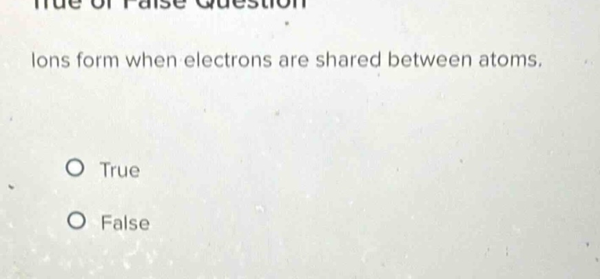 true or false question\nions form when electrons are shared between atoms.\no true\no false