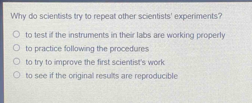 why do scientists try to repeat other scientists experiments?\n to test if the instruments in their labs are working properly\n to practice following the procedures\n to try to improve the first scientists work\n to see if the original results are reproducible