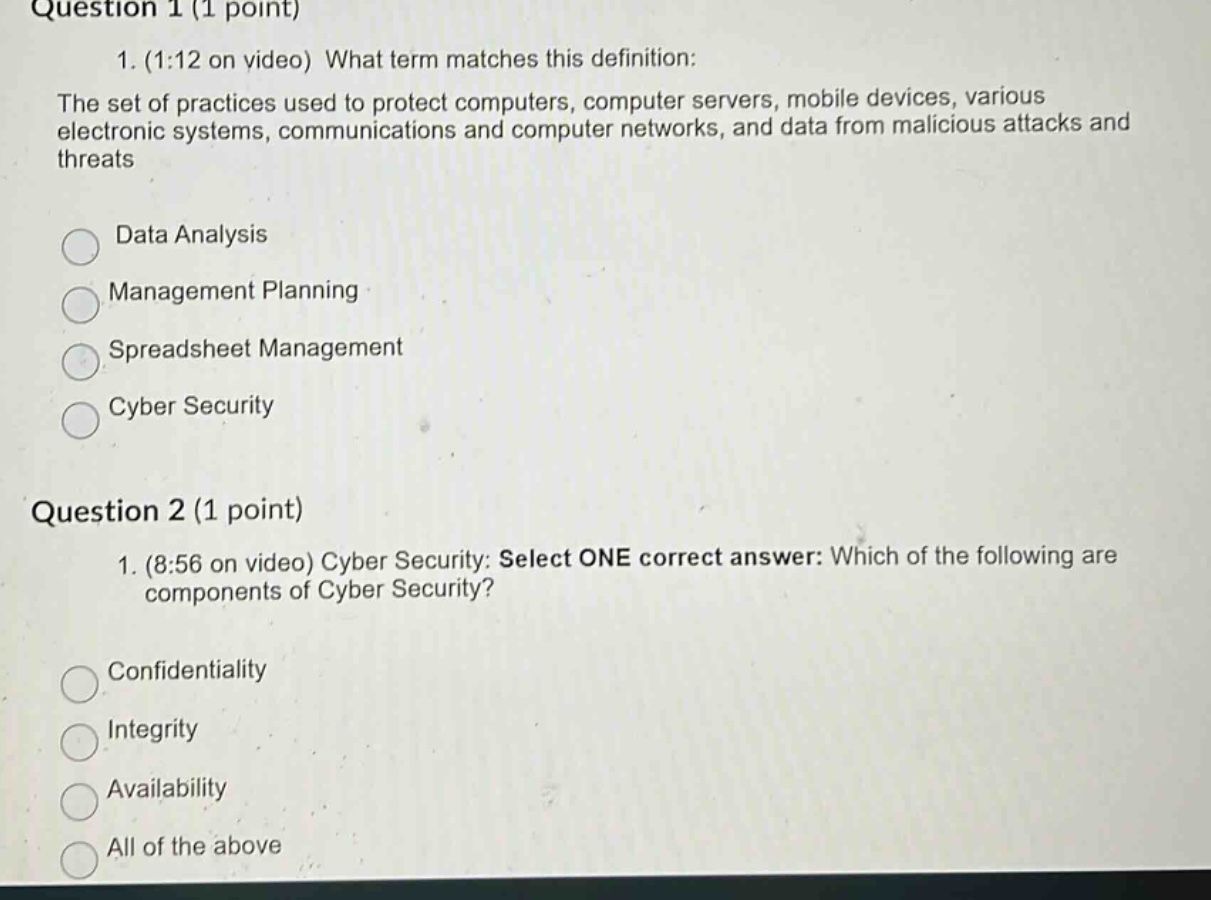 question 1 (1 point)\n1. (1:12 on video) what term matches this definition:\nthe set of practices used to protect computers, computer servers, mobile devices, various electronic systems, communications and computer networks, and data from malicious attacks and threats\ndata analysis\nmanagement planning\nspreadsheet management\ncyber security\nquestion 2 (1 point)\n1. (8:56 on video) cyber security: select one correct answer: which of the following are components of cyber security?\nconfidentiality\nintegrity\navailability\nall of the above