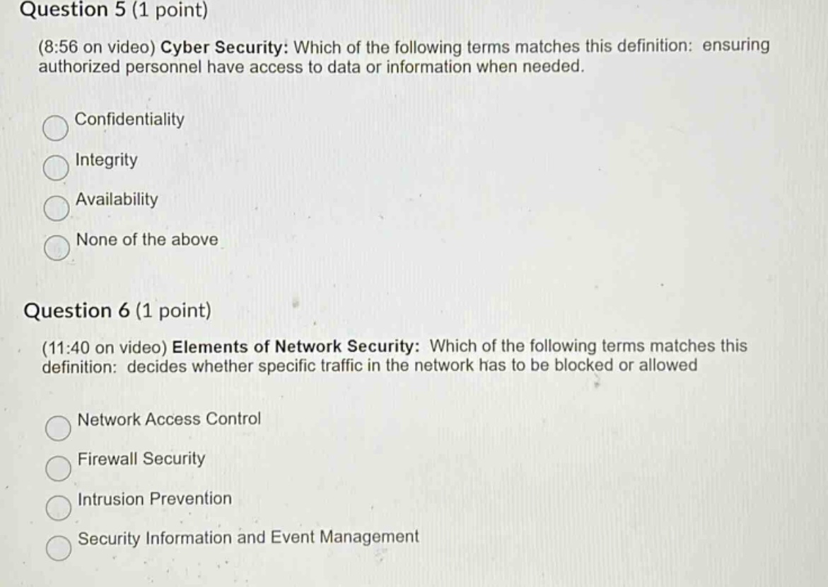 question 5 (1 point)\n(8:56 on video) cyber security: which of the following terms matches this definition: ensuring authorized personnel have access to data or information when needed.\nconfidentiality\nintegrity\navailability\nnone of the above\n\nquestion 6 (1 point)\n(11:40 on video) elements of network security: which of the following terms matches this definition: decides whether specific traffic in the network has to be blocked or allowed\nnetwork access control\nfirewall security\nintrusion prevention\nsecurity information and event management
