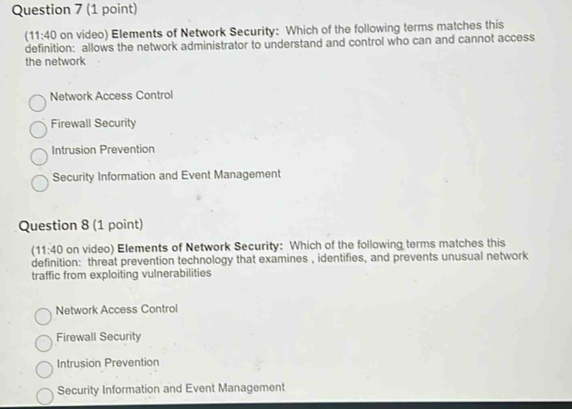 question 7 (1 point)\n(11:40 on video) elements of network security: which of the following terms matches this definition: allows the network administrator to understand and control who can and cannot access the network\nnetwork access control\nfirewall security\nintrusion prevention\nsecurity information and event management\nquestion 8 (1 point)\n(11:40 on video) elements of network security: which of the following terms matches this definition: threat prevention technology that examines, identifies, and prevents unusual network traffic from exploiting vulnerabilities\nnetwork access control\nfirewall security\nintrusion prevention\nsecurity information and event management