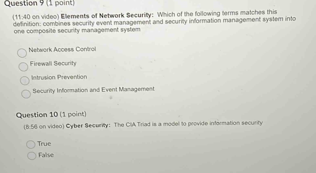 question 9 (1 point)\n(11:40 on video) elements of network security: which of the following terms matches this definition: combines security event management and security information management system into one composite security management system\nnetwork access control\nfirewall security\nintrusion prevention\nsecurity information and event management\nquestion 10 (1 point)\n(8:56 on video) cyber security: the cia triad is a model to provide information security\ntrue\nfalse