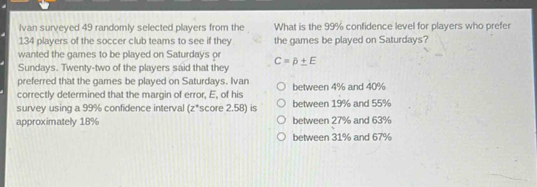 ivan surveyed 49 randomly selected players from the 134 players of the soccer club teams to see if they wanted the games to be played on saturdays or sundays. twenty - two of the players said that they preferred that the games be played on saturdays. ivan correctly determined that the margin of error, e, of his survey using a 99% confidence interval (z*score 2.58) is approximately 18%. what is the 99% confidence level for players who prefer the games be played on saturdays? c = \\(\\hat{p}\\pm e\\) between 4% and 40% between 19% and 55% between 27% and 63% between 31% and 67%