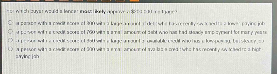 for which buyer would a lender most likely approve a $200,000 mortgage?\n○ a person with a credit score of 800 with a large amount of debt who has recently switched to a lower - paying job\n○ a person with a credit score of 760 with a small amount of debt who has had steady employment for many years\n○ a person with a credit score of 650 with a large amount of available credit who has a low - paying, but steady job\n○ a person with a credit score of 600 with a small amount of available credit who has recently switched to a high - paying job