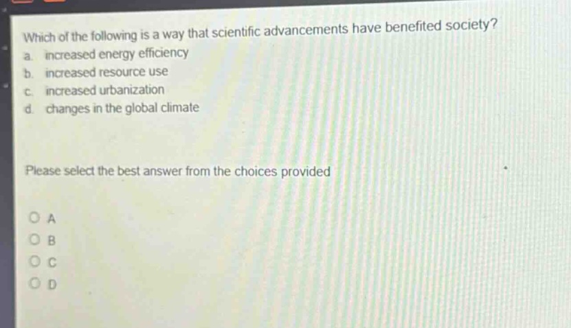 which of the following is a way that scientific advancements have benefited society?\na. increased energy efficiency\nb. increased resource use\nc. increased urbanization\nd. changes in the global climate\nplease select the best answer from the choices provided\no a\no b\no c\no d