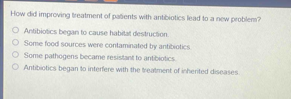how did improving treatment of patients with antibiotics lead to a new problem?\nantibiotics began to cause habitat destruction.\nsome food sources were contaminated by antibiotics.\nsome pathogens became resistant to antibiotics.\nantibiotics began to interfere with the treatment of inherited diseases.