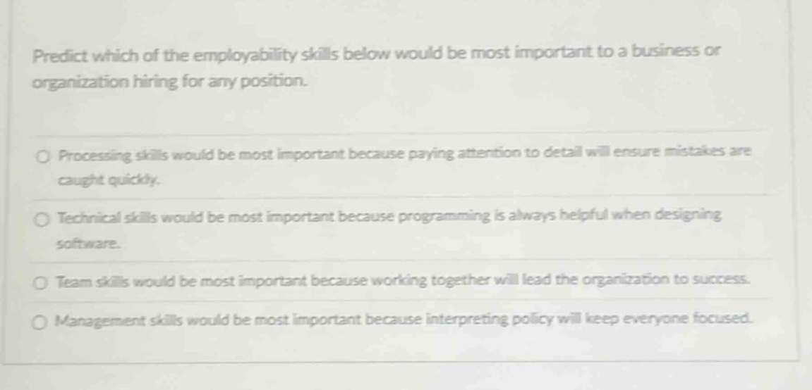 predict which of the employability skills below would be most important to a business or organization hiring for any position.\n\n○ processing skills would be most important because paying attention to detail will ensure mistakes are caught quickly.\n\n○ technical skills would be most important because programming is always helpful when designing software.\n\n○ team skills would be most important because working together will lead the organization to success.\n\n○ management skills would be most important because interpreting policy will keep everyone focused.