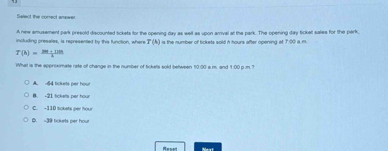 select the correct answer.\na new amusement park presold discounted tickets for the opening day as well as upon arrival at the park. the opening - day ticket sales for the park, including presales, is represented by this function, where (t(h)) is the number of tickets sold (h) hours after opening at 7:00 a.m.\n(t(h)=\frac{386 + 110h}{h})\nwhat is the approximate rate of change in the number of tickets sold between 10:00 a.m. and 1:00 p.m.?\n○ a. - 64 tickets per hour\n○ b. - 21 tickets per hour\n○ c. - 110 tickets per hour\n○ d. - 39 tickets per hour