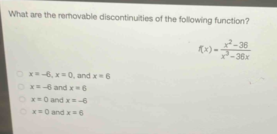what are the removable discontinuities of the following function?\nf(x)=\frac{x^{2}-36}{x^{3}-36x}\n(x = - 6,x = 0,\text{ and }x = 6)\n(x=-6\text{ and }x = 6)\n(x = 0\text{ and }x=-6)\n(x = 0\text{ and }x = 6)