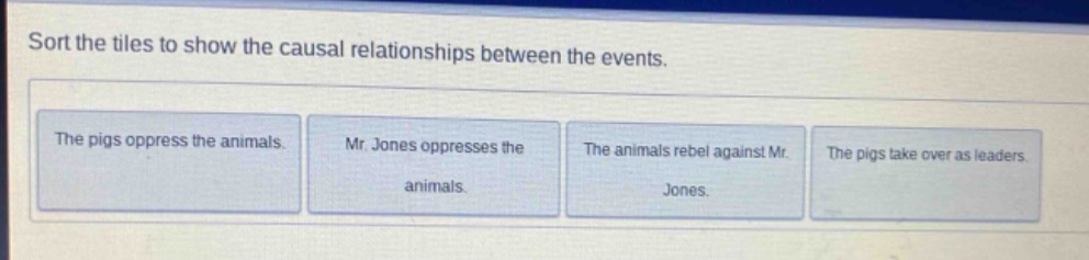 sort the tiles to show the causal relationships between the events. the pigs oppress the animals. mr. jones oppresses the animals. the animals rebel against mr. jones. the pigs take over as leaders.