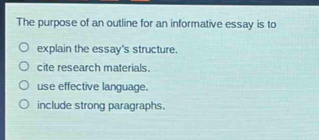 the purpose of an outline for an informative essay is to\nexplain the essays structure.\ncite research materials.\nuse effective language.\ninclude strong paragraphs.