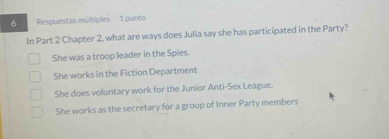 6 respuestas múltiples 1 punto in part 2 chapter 2, what are ways does julia say she has participated in the party? she was a troop leader in the spies. she works in the fiction department she does voluntary work for the junior anti - sex league. she works as the secretary for a group of inner party members