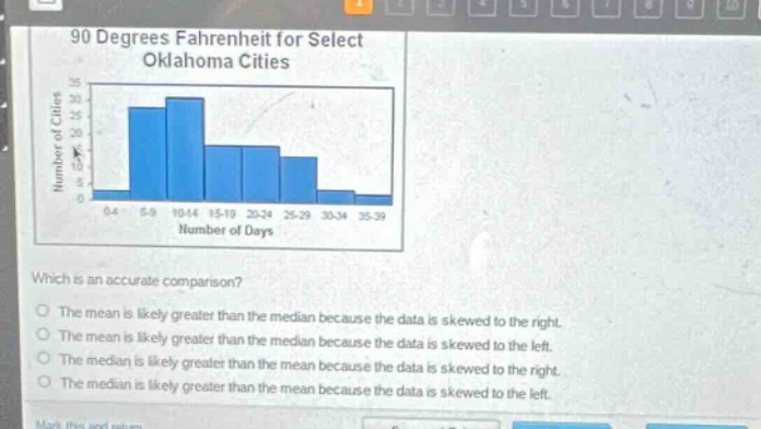 90 degrees fahrenheit for select oklahoma cities\nwhich is an accurate comparison?\nthe mean is likely greater than the median because the data is skewed to the right.\nthe mean is likely greater than the median because the data is skewed to the left.\nthe median is likely greater than the mean because the data is skewed to the right.\nthe median is likely greater than the mean because the data is skewed to the left.