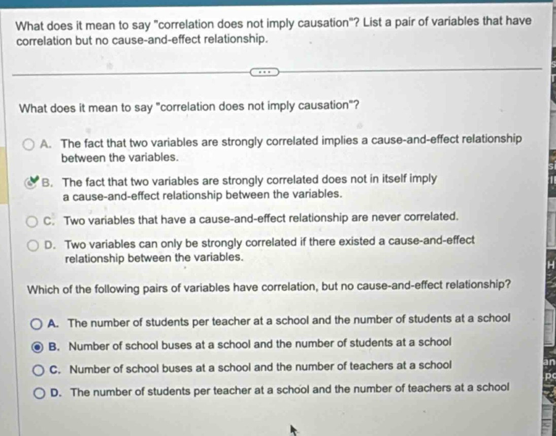what does it mean to say \correlation does not imply causation\? list a pair of variables that have correlation but no cause - and - effect relationship.\nwhat does it mean to say \correlation does not imply causation\?\na. the fact that two variables are strongly correlated implies a cause - and - effect relationship between the variables.\nb. the fact that two variables are strongly correlated does not in itself imply a cause - and - effect relationship between the variables.\nc. two variables that have a cause - and - effect relationship are never correlated.\nd. two variables can only be strongly correlated if there existed a cause - and - effect relationship between the variables.\nwhich of the following pairs of variables have correlation, but no cause - and - effect relationship?\na. the number of students per teacher at a school and the number of students at a school\nb. number of school buses at a school and the number of students at a school\nc. number of school buses at a school and the number of teachers at a school\nd. the number of students per teacher at a school and the number of teachers at a school