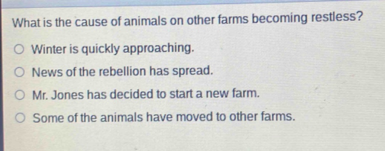 what is the cause of animals on other farms becoming restless?\nwinter is quickly approaching.\nnews of the rebellion has spread.\nmr. jones has decided to start a new farm.\nsome of the animals have moved to other farms.