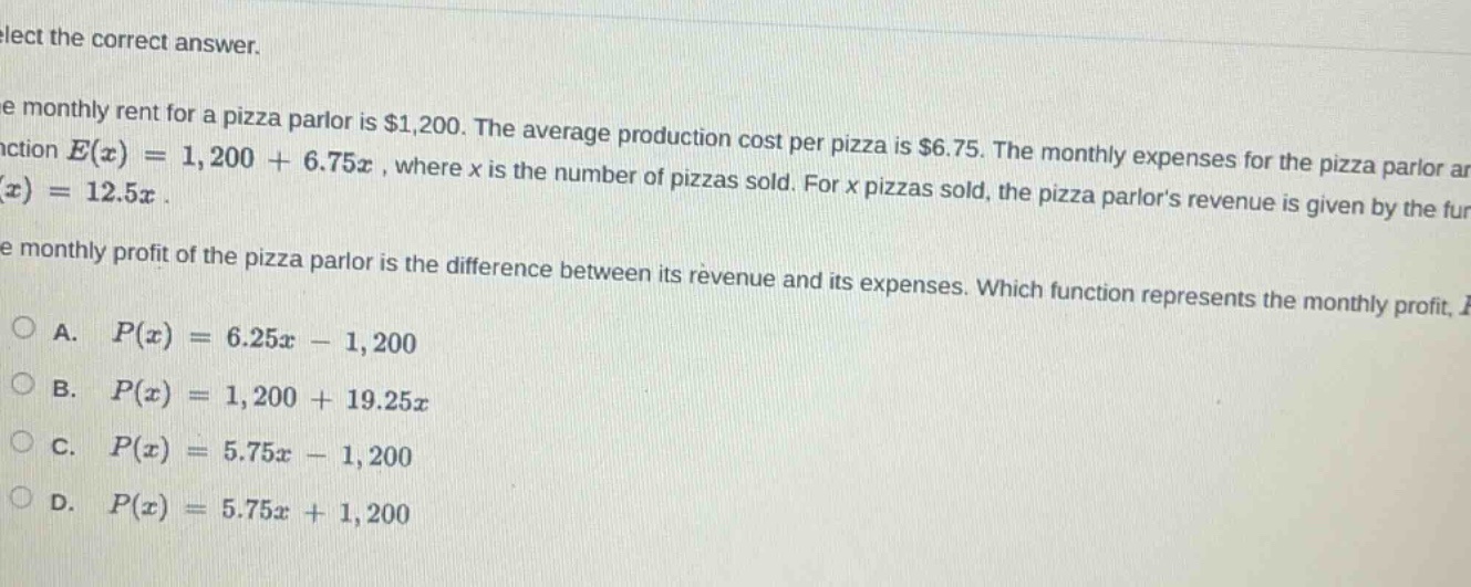 select the correct answer.\nthe monthly rent for a pizza parlor is $1,200. the average production cost per pizza is $6.75. the monthly expenses for the pizza parlor are given by the function $e(x)=1,200 + 6.75x$, where $x$ is the number of pizzas sold. for $x$ pizzas sold, the pizza parlors revenue is given by the function $r(x)=12.5x$.\nthe monthly profit of the pizza parlor is the difference between its revenue and its expenses. which function represents the monthly profit, $p(x)$?\na. $p(x)=6.25x - 1,200$\nb. $p(x)=1,200 + 19.25x$\nc. $p(x)=5.75x - 1,200$\nd. $p(x)=5.75x + 1,200$
