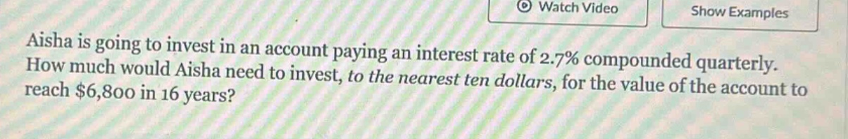 aisha is going to invest in an account paying an interest rate of 2.7% compounded quarterly. how much would aisha need to invest, to the nearest ten dollars, for the value of the account to reach $6,800 in 16 years?