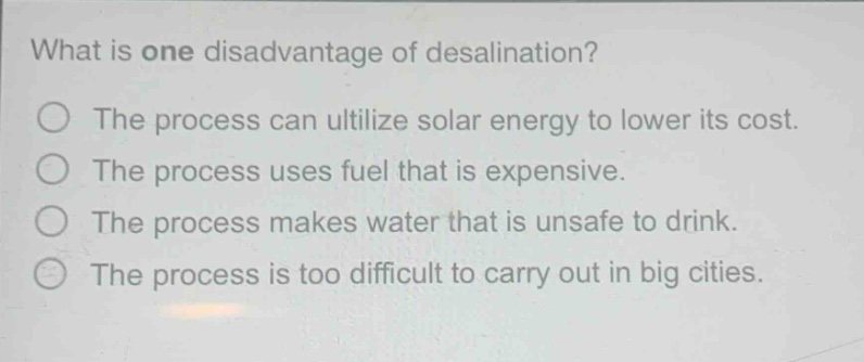 what is one disadvantage of desalination?\nthe process can utilize solar energy to lower its cost.\nthe process uses fuel that is expensive.\nthe process makes water that is unsafe to drink.\nthe process is too difficult to carry out in big cities.