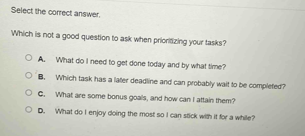 select the correct answer.\nwhich is not a good question to ask when prioritizing your tasks?\na. what do i need to get done today and by what time?\nb. which task has a later deadline and can probably wait to be completed?\nc. what are some bonus goals, and how can i attain them?\nd. what do i enjoy doing the most so i can stick with it for a while?