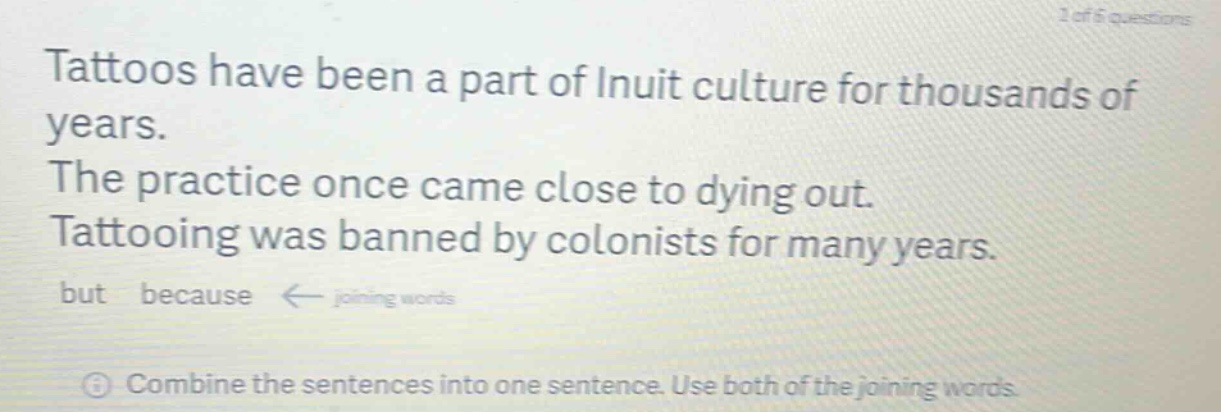 tattoos have been a part of inuit culture for thousands of years. the practice once came close to dying out. tattooing was banned by colonists for many years. but because ← joining words\n① combine the sentences into one sentence. use both of the joining words.