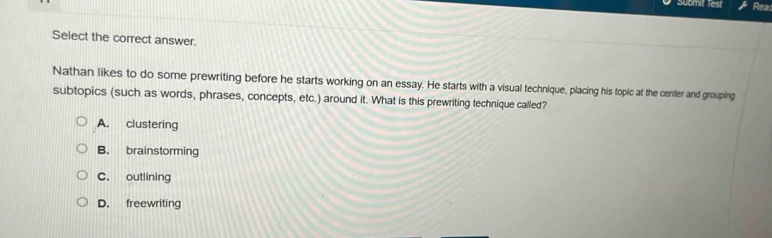 select the correct answer. nathan likes to do some prewriting before he starts working on an essay. he starts with a visual technique, placing his topic at the center and grouping subtopics (such as words, phrases, concepts, etc.) around it. what is this prewriting technique called? a. clustering b. brainstorming c. outlining d. freewriting