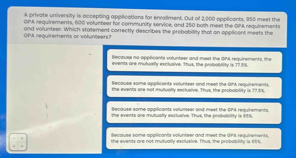 a private university is accepting applications for enrollment. out of 2,000 applicants, 950 meet the gpa requirements, 600 volunteer for community service, and 250 both meet the gpa requirements and volunteer. which statement correctly describes the probability that an applicant meets the gpa requirements or volunteers? because no applicants volunteer and meet the gpa requirements, the events are mutually exclusive. thus, the probability is 77.5%. because some applicants volunteer and meet the gpa requirements, the events are not mutually exclusive. thus, the probability is 77.5%. because some applicants volunteer and meet the gpa requirements, the events are mutually exclusive. thus, the probability is 65%. because some applicants volunteer and meet the gpa requirements, the events are not mutually exclusive. thus, the probability is 65%.
