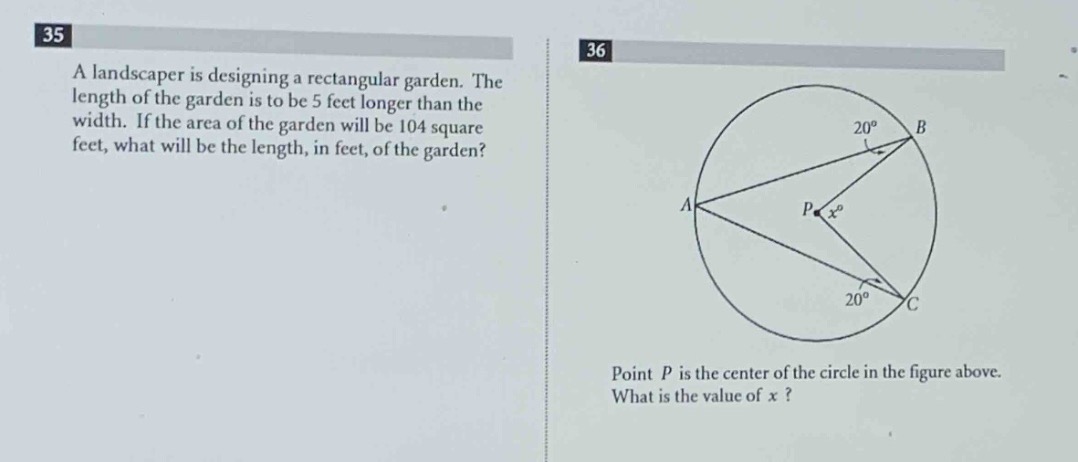 35 a landscaper is designing a rectangular garden. the length of the garden is to be 5 feet longer than the width. if the area of the garden will be 104 square feet, what will be the length, in feet, of the garden? 36 point p is the center of the circle in the figure above. what is the value of x?