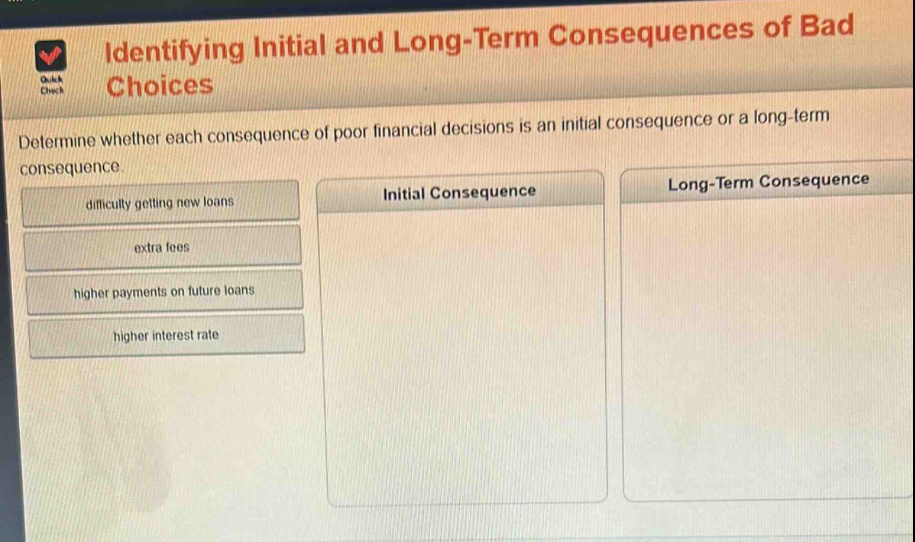 identifying initial and long - term consequences of bad choices\ndetermine whether each consequence of poor financial decisions is an initial consequence or a long - term consequence.\ndifficulty getting new loans\nextra fees\nhigher payments on future loans\nhigher interest rate\ninitial consequence\nlong - term consequence