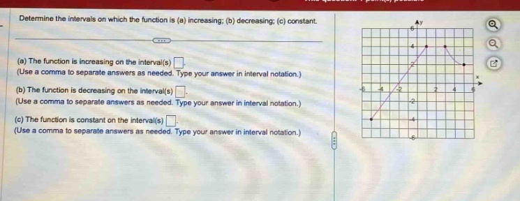 determine the intervals on which the function is (a) increasing; (b) decreasing; (c) constant.\n(a) the function is increasing on the interval(s) \n(use a comma to separate answers as needed. type your answer in interval notation.)\n(b) the function is decreasing on the interval(s) \n(use a comma to separate answers as needed. type your answer in interval notation.)\n(c) the function is constant on the interval(s) \n(use a comma to separate answers as needed. type your answer in interval notation.)
