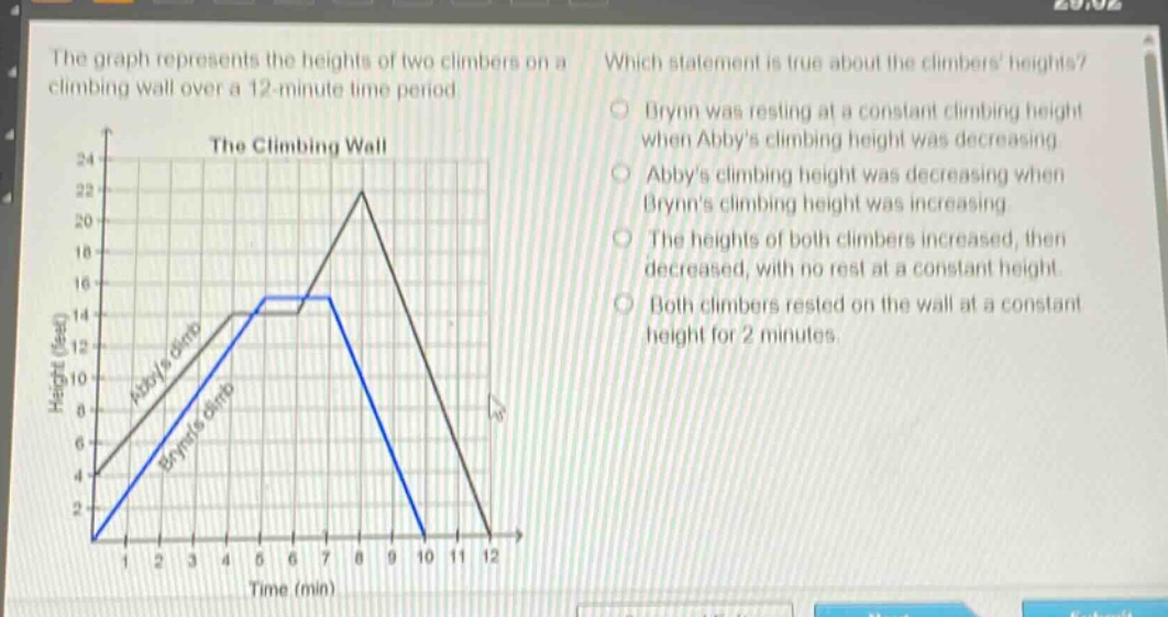 the graph represents the heights of two climbers on a climbing wall over a 12 - minute time period. which statement is true about the climbers heights? brynn was resting at a constant climbing height when abbys climbing height was decreasing. abbys climbing height was decreasing when brynns climbing height was increasing. the heights of both climbers increased, then decreased, with no rest at a constant height. both climbers rested on the wall at a constant height for 2 minutes.