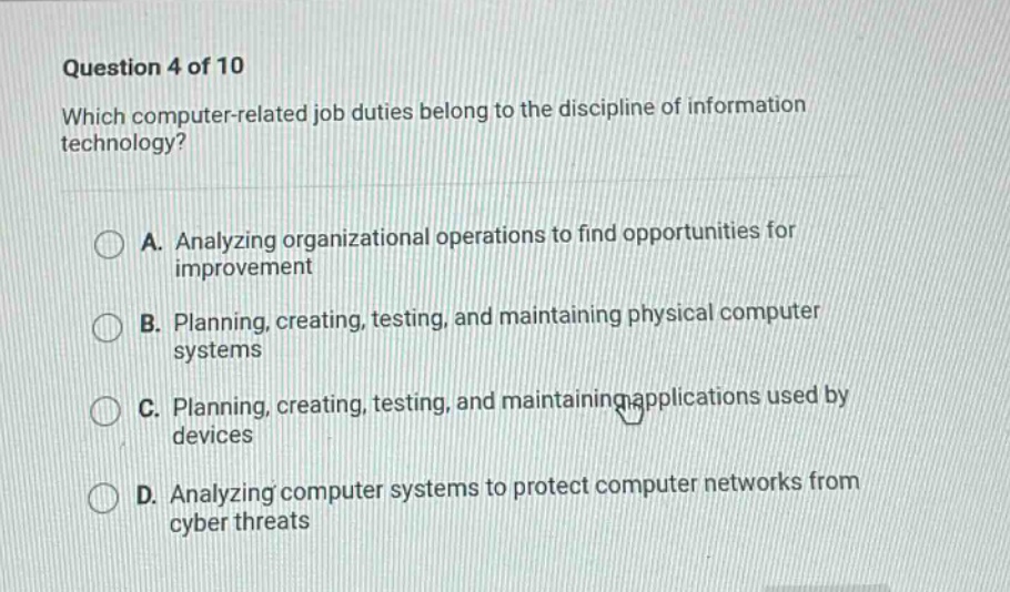 question 4 of 10\nwhich computer - related job duties belong to the discipline of information technology?\na. analyzing organizational operations to find opportunities for improvement\nb. planning, creating, testing, and maintaining physical computer systems\nc. planning, creating, testing, and maintaining applications used by devices\nd. analyzing computer systems to protect computer networks from cyber threats
