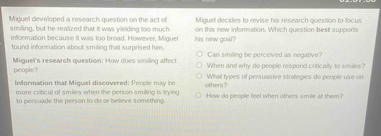 miguel developed a research question on the act of smiling, but he realized that it was yielding too much information because it was too broad. however, miguel found information about smiling that surprised him. miguels research question: how does smiling affect people? information that miguel discovered: people may be more critical of smiles when the person smiling is trying to persuade the person to do or believe something. miguel decides to revise his research question to focus on this new information. which question best supports his new goal? can smiling be perceived as negative? when and why do people respond critically to smiles? what types of persuasive strategies do people use on others? how do people feel when others smile at them?