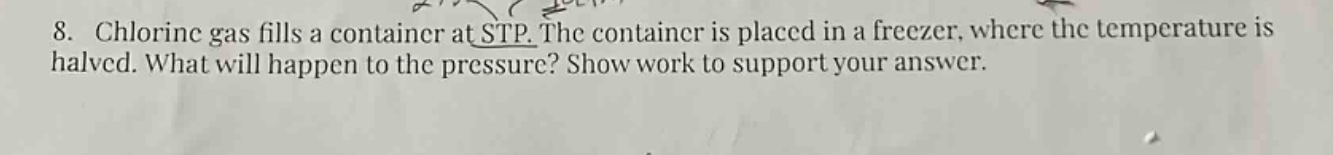 8. chlorine gas fills a container at stp. the container is placed in a freezer, where the temperature is halved. what will happen to the pressure? show work to support your answer.