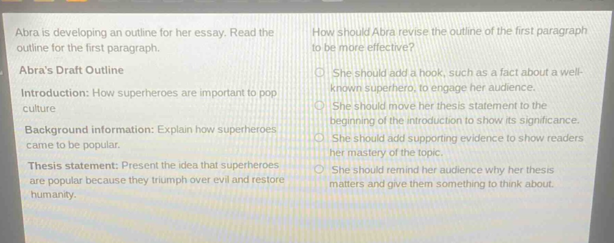 abra is developing an outline for her essay. read the outline for the first paragraph.\nabras draft outline\nintroduction: how superheroes are important to pop culture\nbackground information: explain how superheroes came to be popular.\nthesis statement: present the idea that superheroes are popular because they triumph over evil and restore humanity.\nhow should abra revise the outline of the first paragraph to be more effective?\nshe should add a hook, such as a fact about a well - known superhero, to engage her audience.\nshe should move her thesis statement to the beginning of the introduction to show its significance.\nshe should add supporting evidence to show readers her mastery of the topic.\nshe should remind her audience why her thesis matters and give them something to think about.