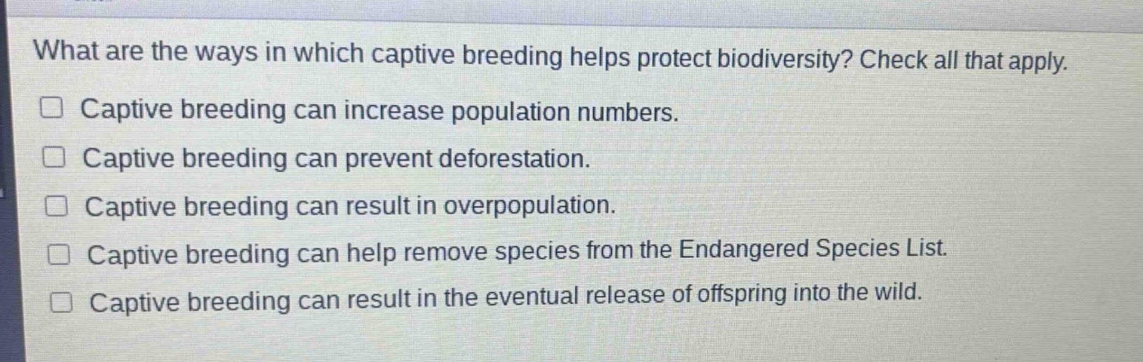 what are the ways in which captive breeding helps protect biodiversity? check all that apply.\ncaptive breeding can increase population numbers.\ncaptive breeding can prevent deforestation.\ncaptive breeding can result in overpopulation.\ncaptive breeding can help remove species from the endangered species list.\ncaptive breeding can result in the eventual release of offspring into the wild.