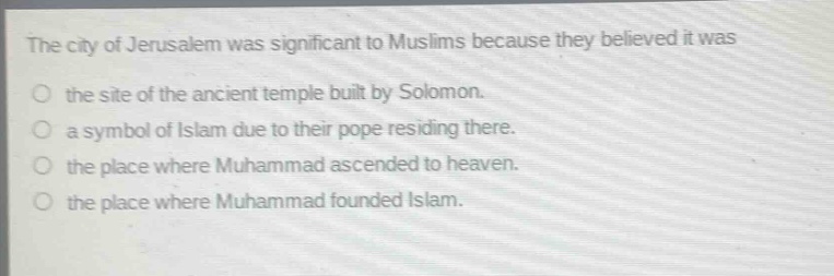 the city of jerusalem was significant to muslims because they believed it was\nthe site of the ancient temple built by solomon.\na symbol of islam due to their pope residing there.\nthe place where muhammad ascended to heaven.\nthe place where muhammad founded islam.