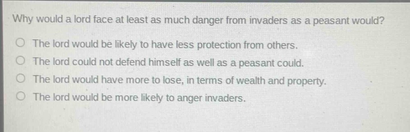 why would a lord face at least as much danger from invaders as a peasant would?\nthe lord would be likely to have less protection from others.\nthe lord could not defend himself as well as a peasant could.\nthe lord would have more to lose, in terms of wealth and property.\nthe lord would be more likely to anger invaders.