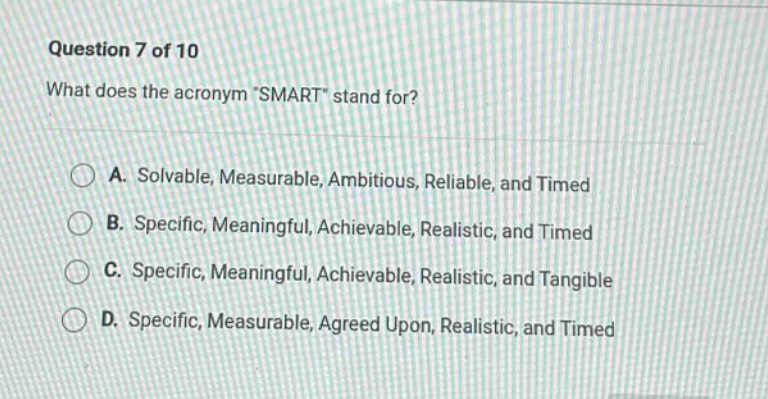 question 7 of 10\nwhat does the acronym \smart\ stand for?\na. solvable, measurable, ambitious, reliable, and timed\nb. specific, meaningful, achievable, realistic, and timed\nc. specific, meaningful, achievable, realistic, and tangible\nd. specific, measurable, agreed upon, realistic, and timed