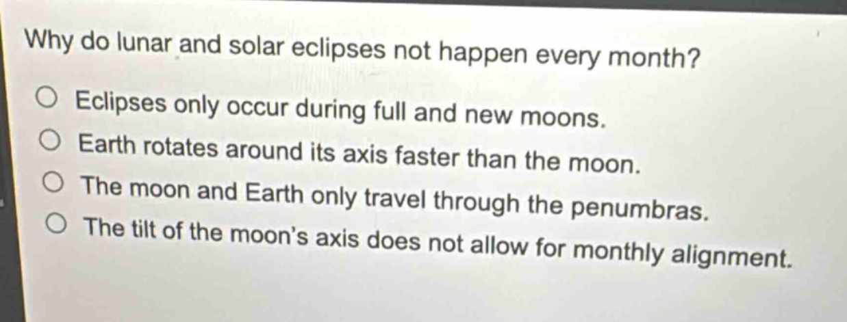 why do lunar and solar eclipses not happen every month?\no eclipses only occur during full and new moons.\no earth rotates around its axis faster than the moon.\no the moon and earth only travel through the penumbras.\no the tilt of the moon’s axis does not allow for monthly alignment.