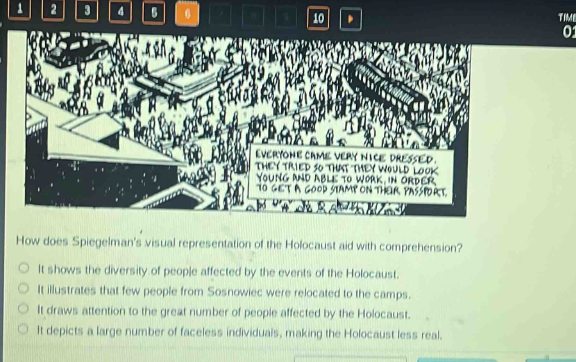 how does spiegelmans visual representation of the holocaust aid with comprehension?\nit shows the diversity of people affected by the events of the holocaust.\nit illustrates that few people from sosnowiec were relocated to the camps.\nit draws attention to the great number of people affected by the holocaust.\nit depicts a large number of faceless individuals, making the holocaust less real.
