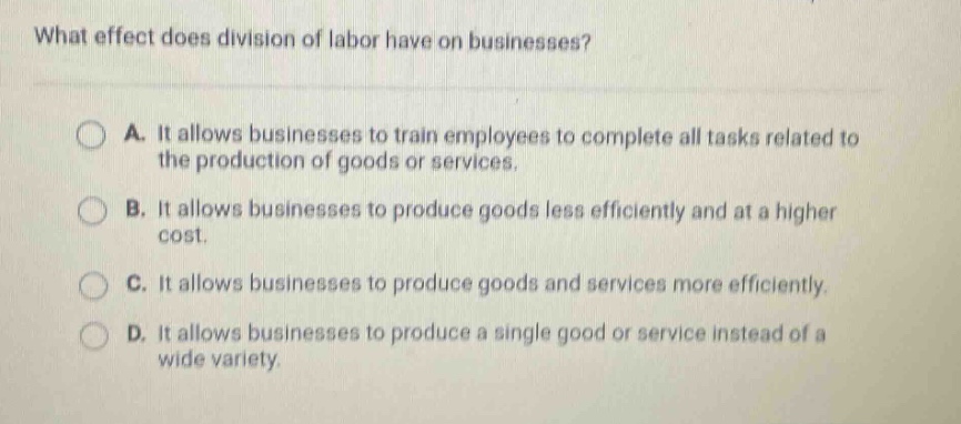 what effect does division of labor have on businesses?\na. it allows businesses to train employees to complete all tasks related to the production of goods or services.\nb. it allows businesses to produce goods less efficiently and at a higher cost.\nc. it allows businesses to produce goods and services more efficiently.\nd. it allows businesses to produce a single good or service instead of a wide variety.