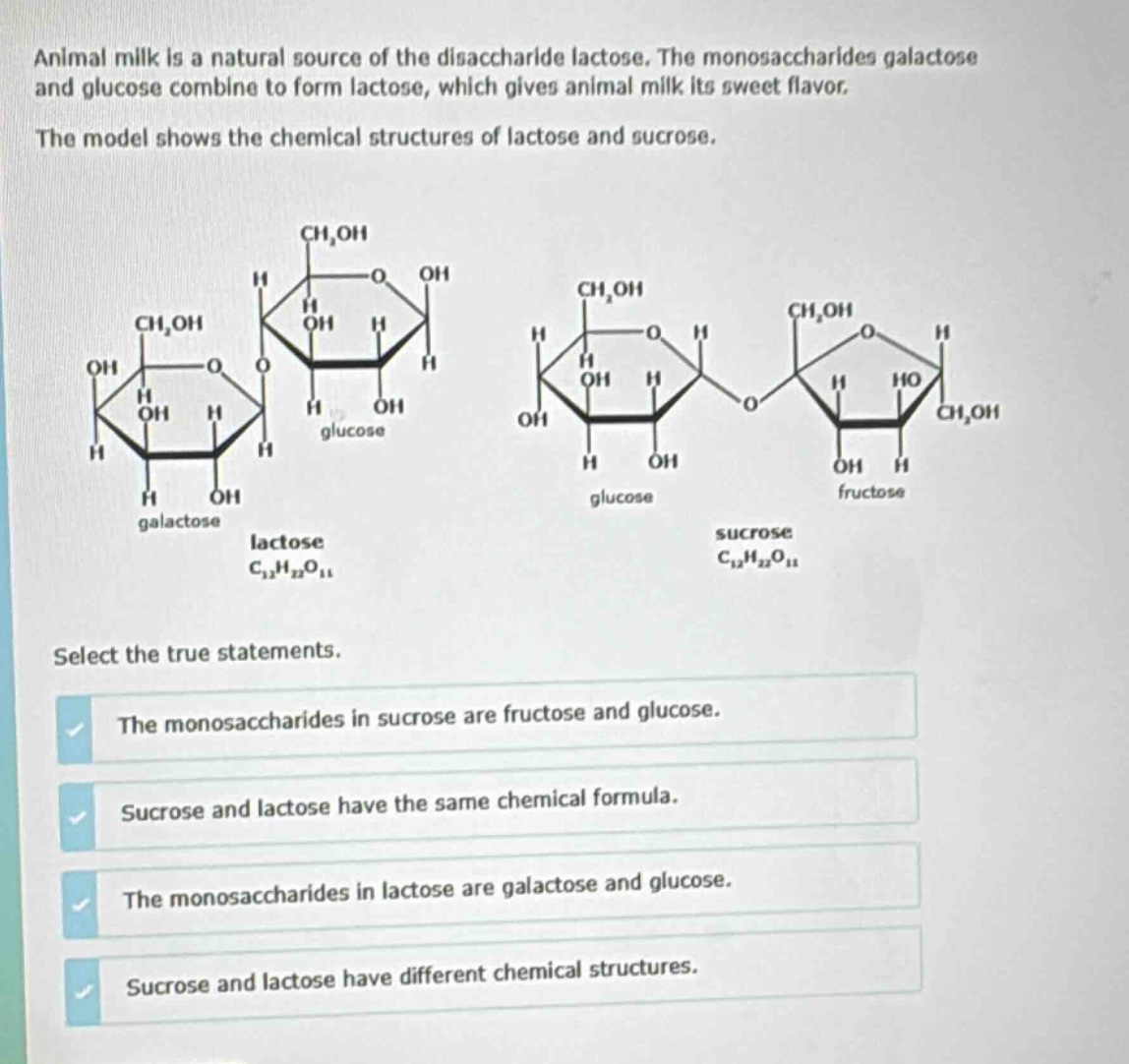 animal milk is a natural source of the disaccharide lactose. the monosaccharides galactose and glucose combine to form lactose, which gives animal milk its sweet flavor. the model shows the chemical structures of lactose and sucrose. select the true statements. the monosaccharides in sucrose are fructose and glucose. sucrose and lactose have the same chemical formula. the monosaccharides in lactose are galactose and glucose. sucrose and lactose have different chemical structures.