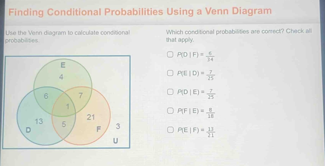 finding conditional probabilities using a venn diagram\nuse the venn diagram to calculate conditional probabilities.\nwhich conditional probabilities are correct? check all that apply.\n$p(d | f)=\frac{6}{34}$\n$p(e | d)=\frac{7}{25}$\n$p(d | e)=\frac{7}{25}$\n$p(f | e)=\frac{8}{18}$\n$p(e | f)=\frac{13}{21}$